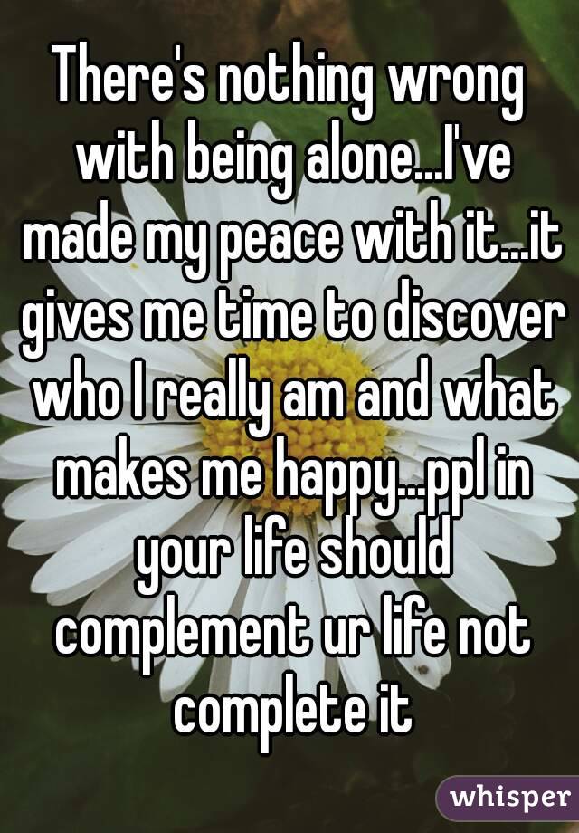 There's nothing wrong with being alone...I've made my peace with it...it gives me time to discover who I really am and what makes me happy...ppl in your life should complement ur life not complete it