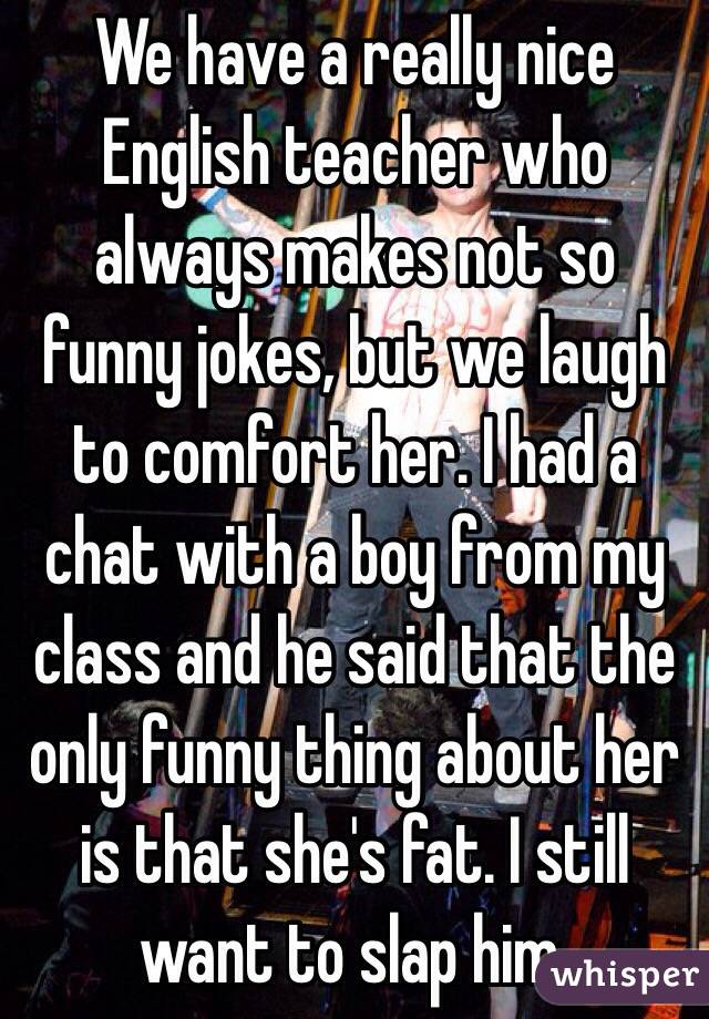 We have a really nice English teacher who always makes not so funny jokes, but we laugh to comfort her. I had a chat with a boy from my class and he said that the only funny thing about her is that she's fat. I still want to slap him.