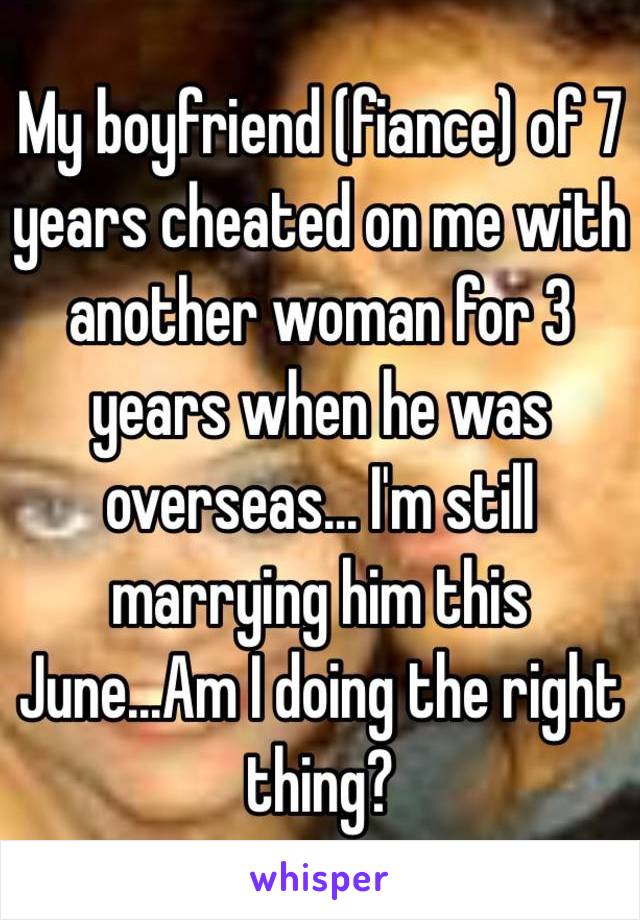 My boyfriend (fiance) of 7 years cheated on me with another woman for 3 years when he was overseas... I'm still marrying him this June...Am I doing the right thing? 