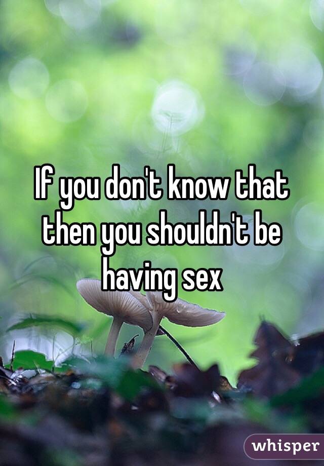 If you don't know that then you shouldn't be having sex