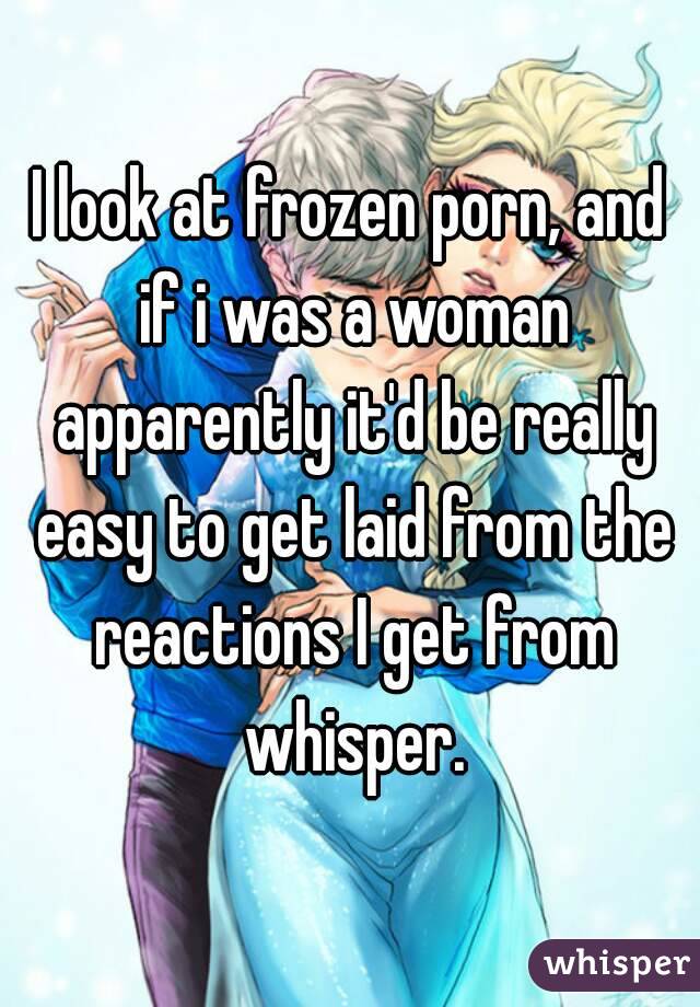 I look at frozen porn, and if i was a woman apparently it'd be really easy to get laid from the reactions I get from whisper.