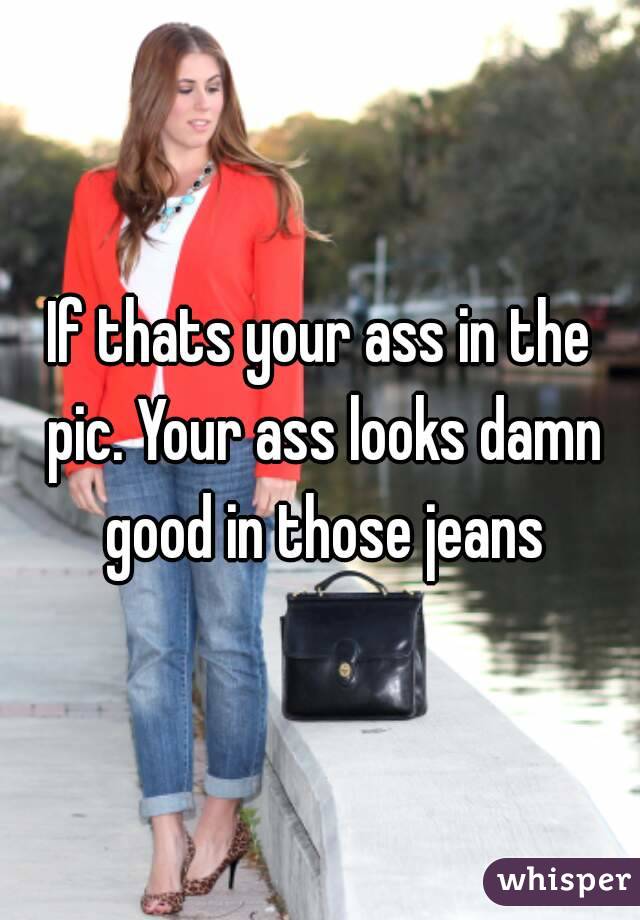 If thats your ass in the pic. Your ass looks damn good in those jeans