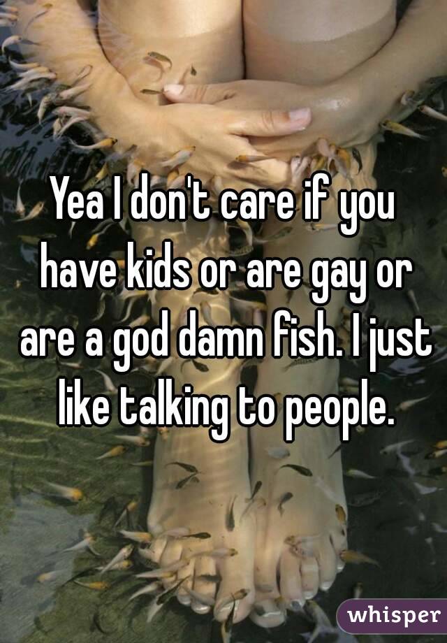 Yea I don't care if you have kids or are gay or are a god damn fish. I just like talking to people.