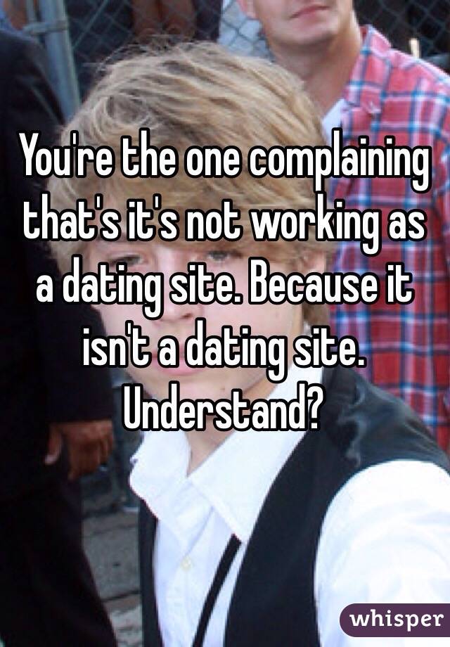 You're the one complaining that's it's not working as a dating site. Because it isn't a dating site. Understand?