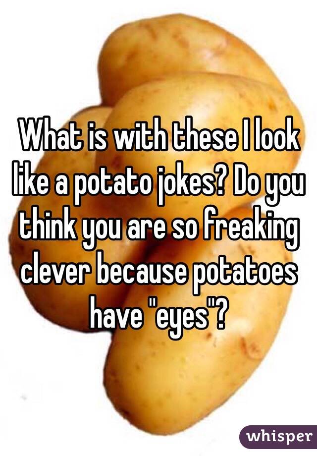 What is with these I look like a potato jokes? Do you think you are so freaking clever because potatoes have "eyes"?