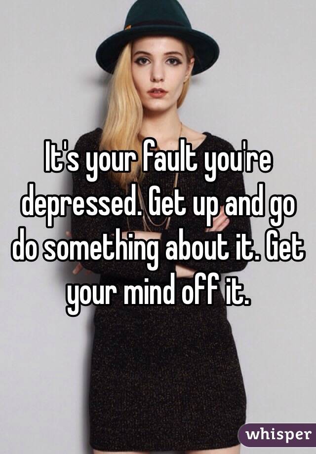 It's your fault you're depressed. Get up and go do something about it. Get your mind off it.