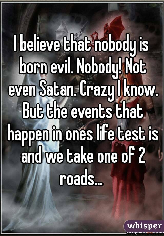 I believe that nobody is born evil. Nobody! Not even Satan. Crazy I know. But the events that happen in ones life test is and we take one of 2 roads... 