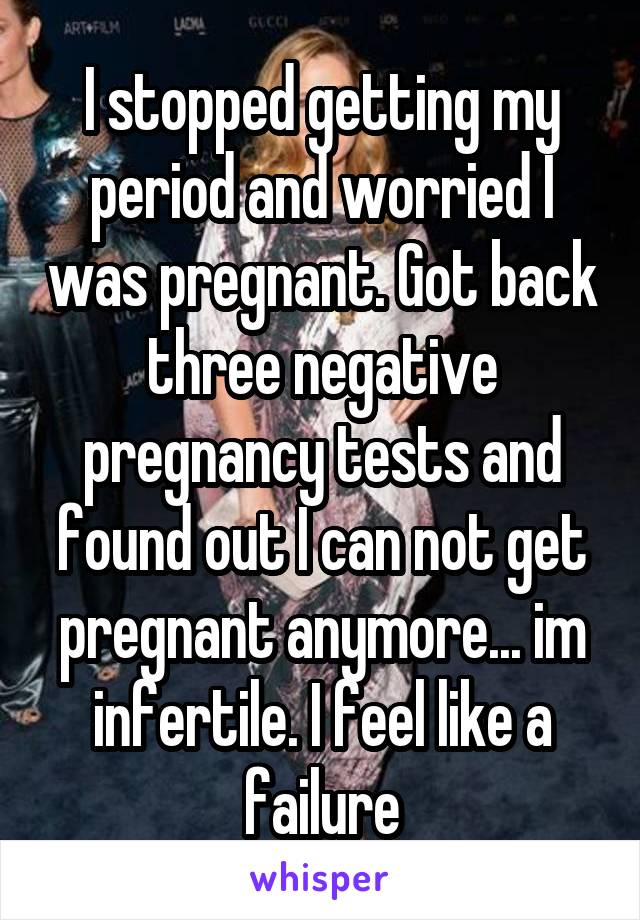 I stopped getting my period and worried I was pregnant. Got back three negative pregnancy tests and found out I can not get pregnant anymore... im infertile. I feel like a failure