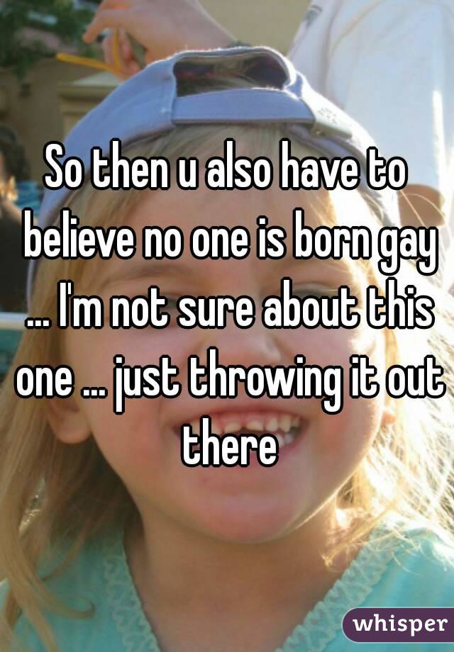 So then u also have to believe no one is born gay ... I'm not sure about this one ... just throwing it out there