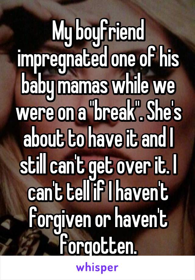 My boyfriend impregnated one of his baby mamas while we were on a "break". She's about to have it and I still can't get over it. I can't tell if I haven't forgiven or haven't forgotten.