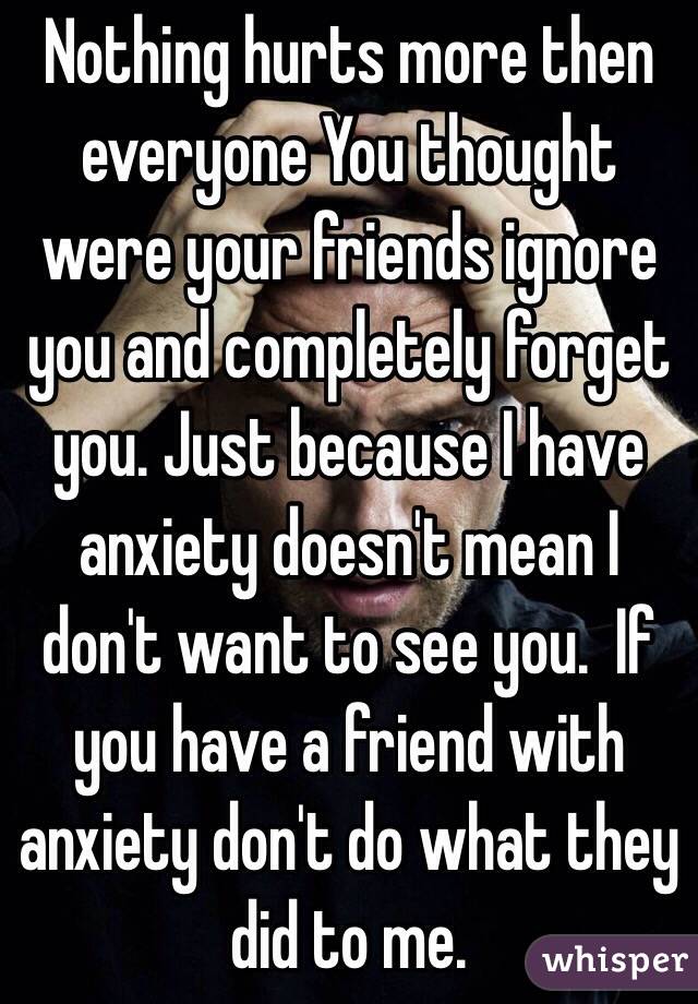 Nothing hurts more then everyone You thought were your friends ignore you and completely forget you. Just because I have anxiety doesn't mean I don't want to see you.  If you have a friend with anxiety don't do what they did to me. 