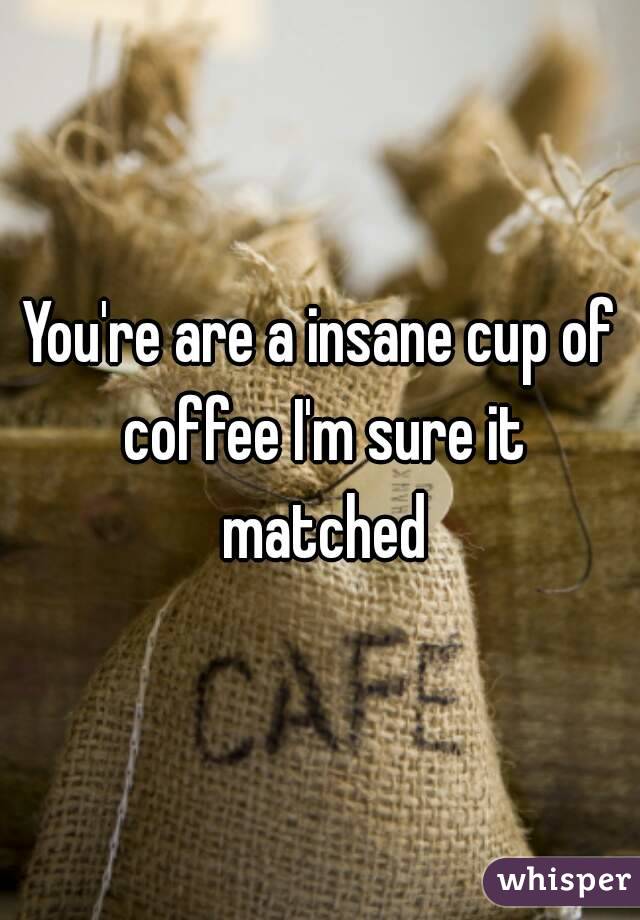 You're are a insane cup of coffee I'm sure it matched