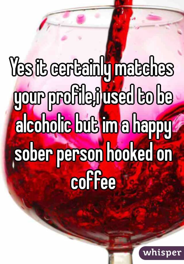 Yes it certainly matches your profile,i used to be alcoholic but im a happy sober person hooked on coffee