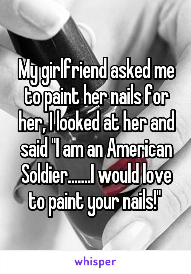 My girlfriend asked me to paint her nails for her, I looked at her and said "I am an American Soldier.......I would love to paint your nails!" 