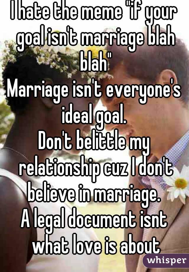 I hate the meme "if your goal isn't marriage blah blah"
Marriage isn't everyone's ideal goal. 
Don't belittle my relationship cuz I don't believe in marriage. 
A legal document isnt what love is about