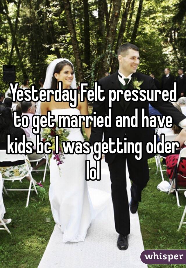 Yesterday Felt pressured to get married and have kids bc I was getting older lol 