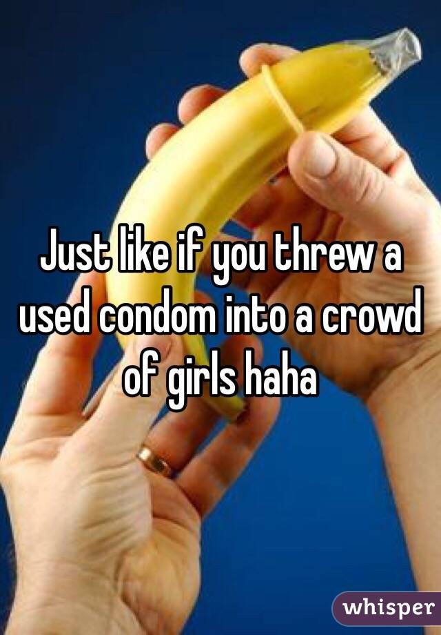 Just like if you threw a used condom into a crowd of girls haha