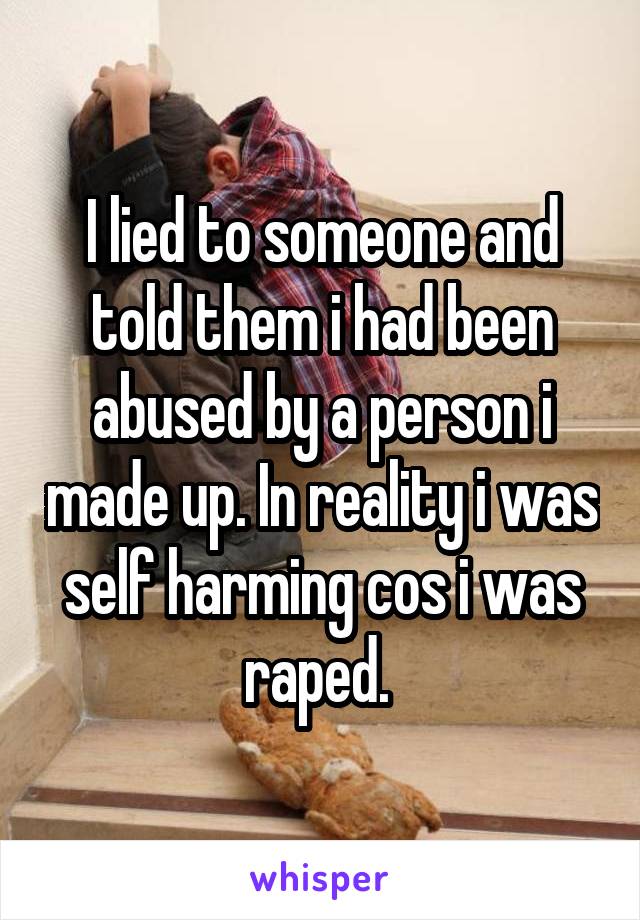 I lied to someone and told them i had been abused by a person i made up. In reality i was self harming cos i was raped. 