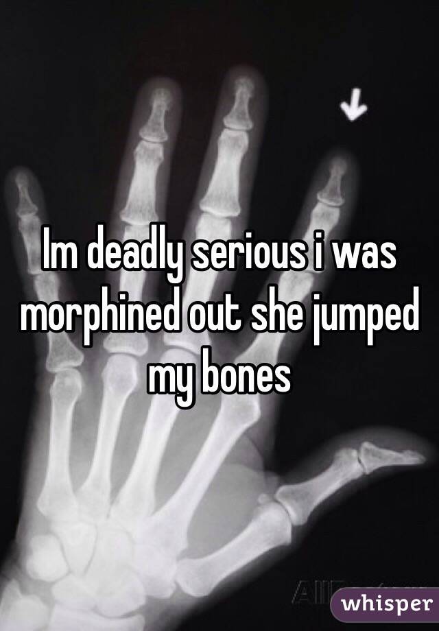 Im deadly serious i was morphined out she jumped my bones