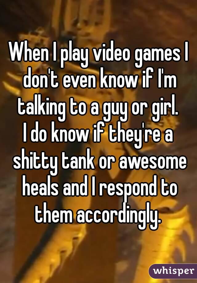 When I play video games I don't even know if I'm talking to a guy or girl. 
I do know if they're a shitty tank or awesome heals and I respond to them accordingly. 