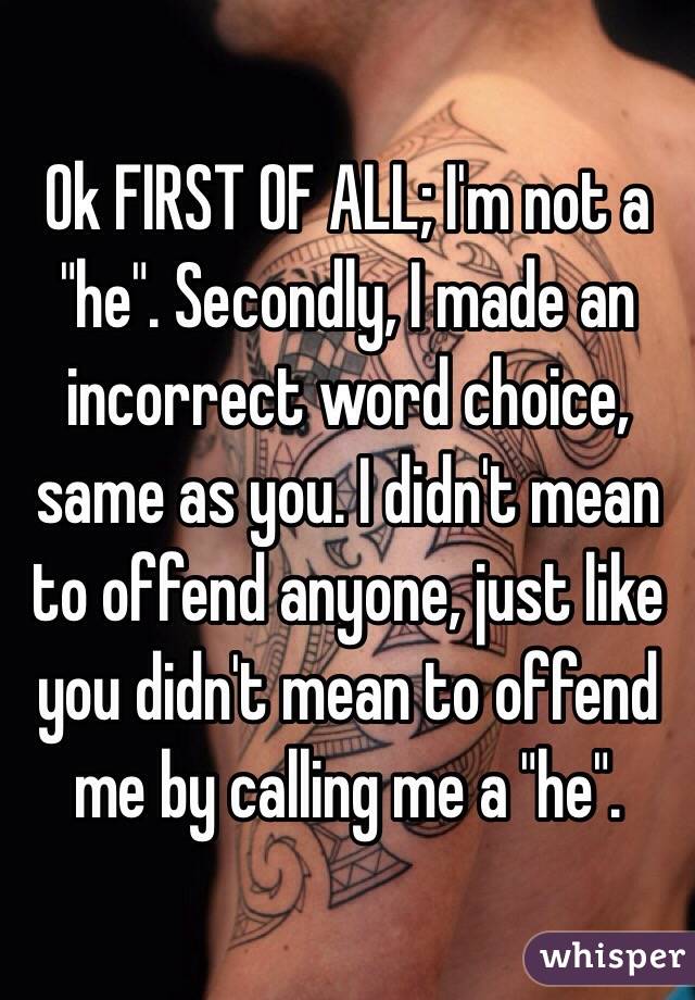 Ok FIRST OF ALL; I'm not a "he". Secondly, I made an incorrect word choice, same as you. I didn't mean to offend anyone, just like you didn't mean to offend me by calling me a "he".