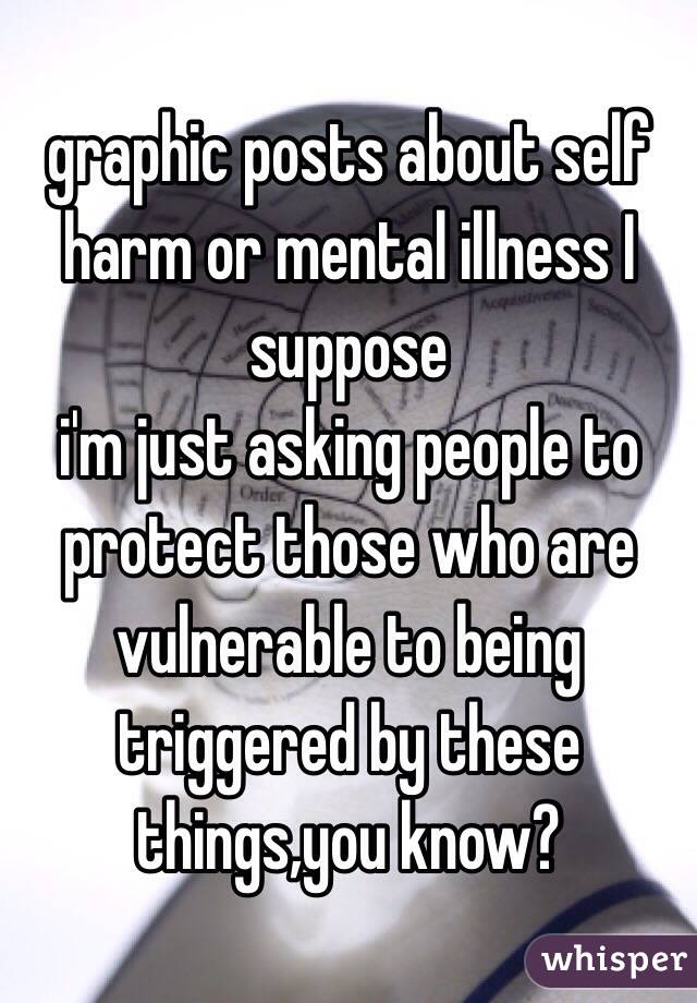 graphic posts about self harm or mental illness I suppose 
i'm just asking people to protect those who are vulnerable to being triggered by these things,you know?