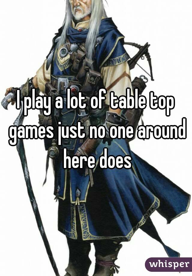 I play a lot of table top games just no one around here does
