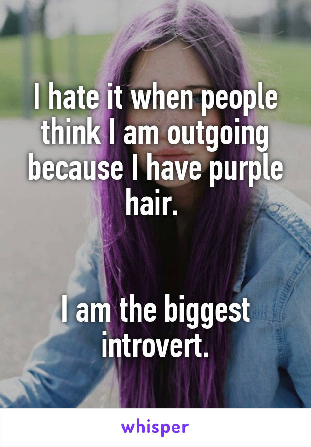 I hate it when people think I am outgoing because I have purple hair. 


I am the biggest introvert.