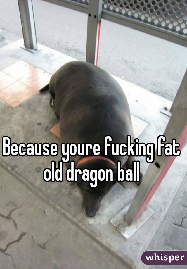 Because youre fucking fat old dragon ball 