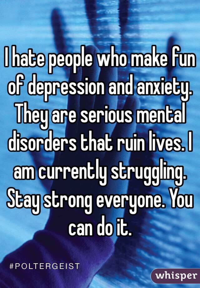 I hate people who make fun of depression and anxiety. They are serious mental disorders that ruin lives. I am currently struggling. Stay strong everyone. You can do it. 