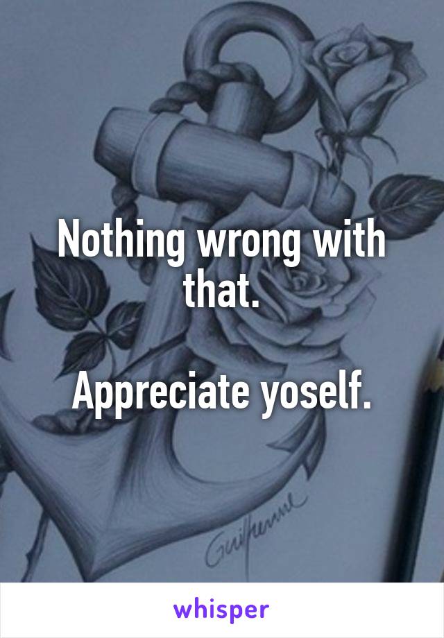 Nothing wrong with that.

Appreciate yoself.