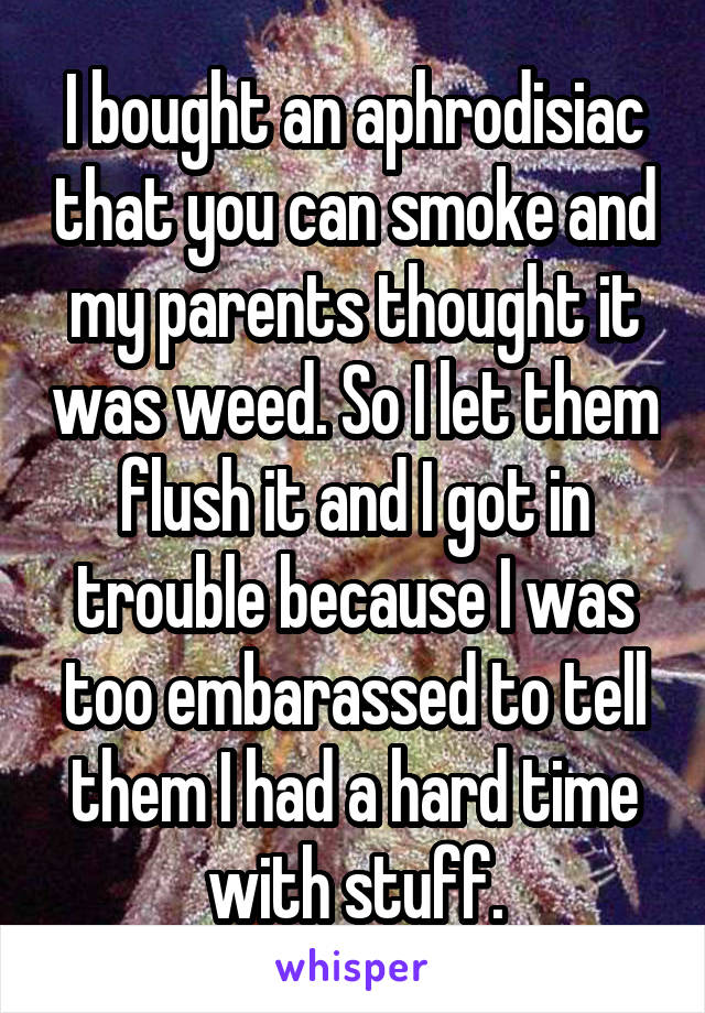 I bought an aphrodisiac that you can smoke and my parents thought it was weed. So I let them flush it and I got in trouble because I was too embarassed to tell them I had a hard time with stuff.