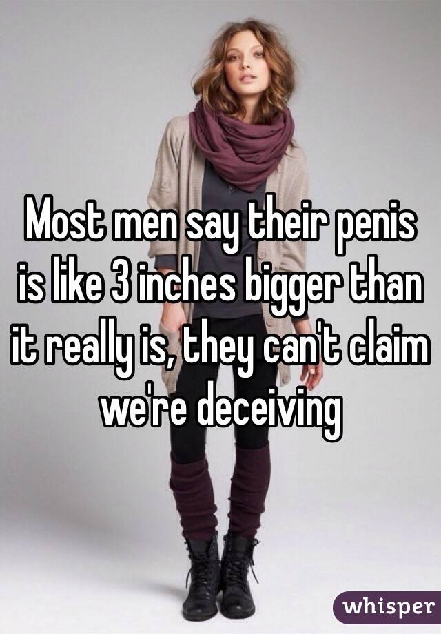 Most men say their penis is like 3 inches bigger than it really is, they can't claim we're deceiving 