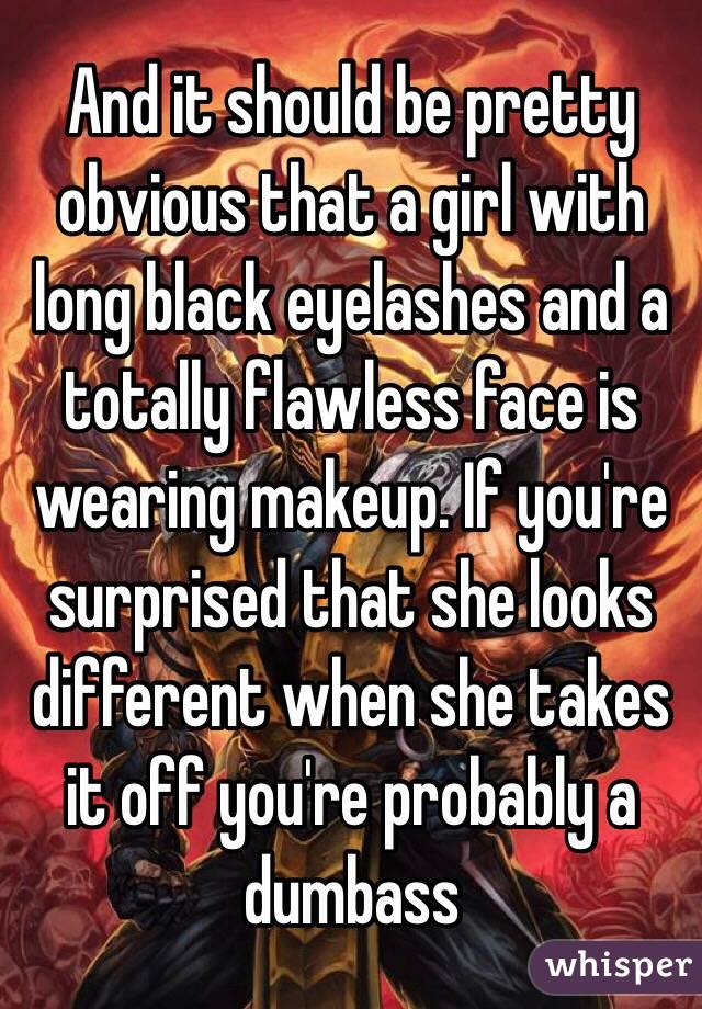 And it should be pretty obvious that a girl with long black eyelashes and a totally flawless face is wearing makeup. If you're surprised that she looks different when she takes it off you're probably a dumbass 