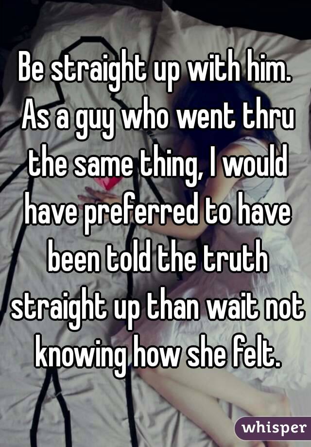 Be straight up with him. As a guy who went thru the same thing, I would have preferred to have been told the truth straight up than wait not knowing how she felt.