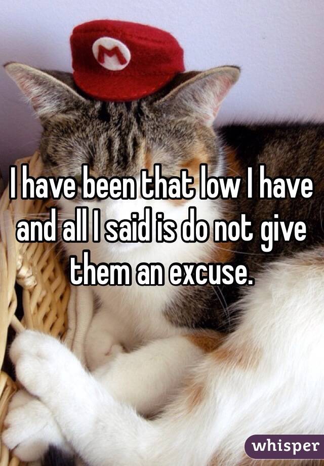 I have been that low I have and all I said is do not give them an excuse. 