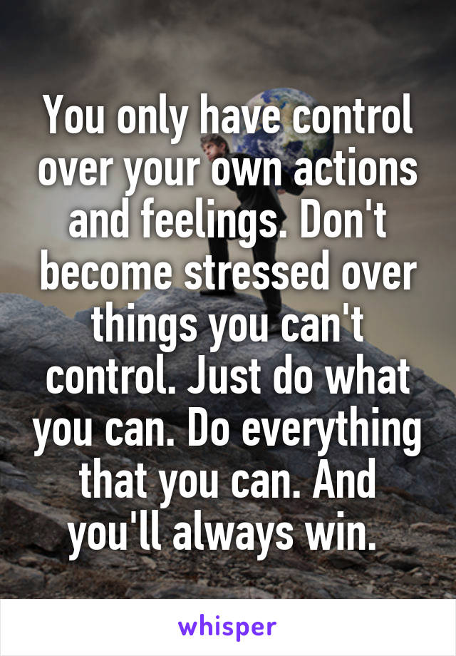You only have control over your own actions and feelings. Don't become stressed over things you can't control. Just do what you can. Do everything that you can. And you'll always win. 