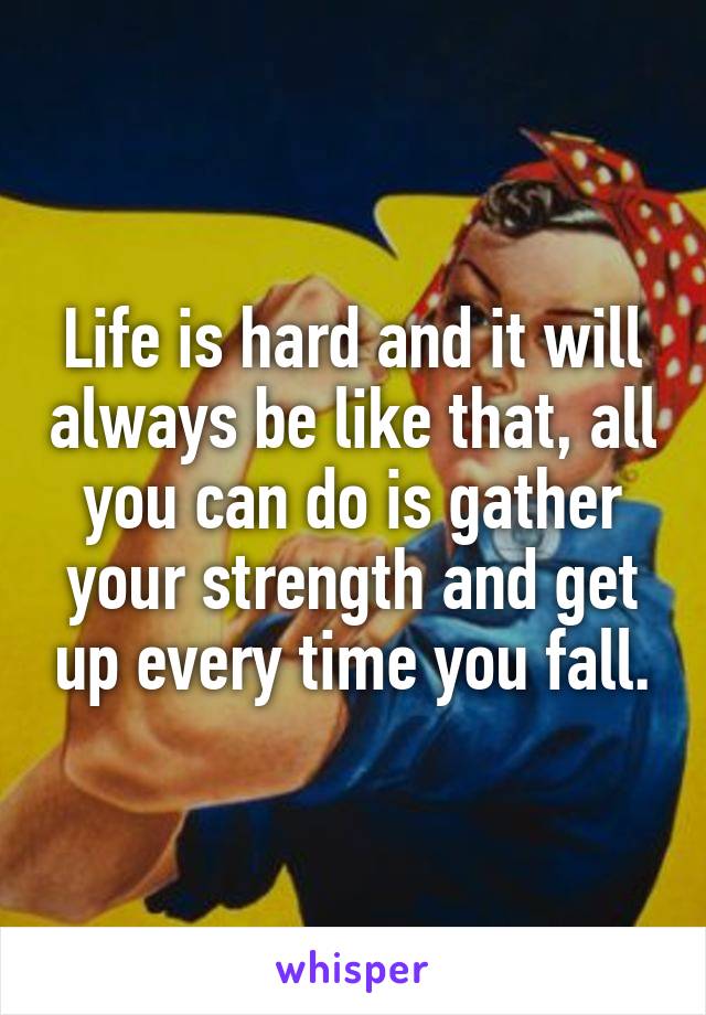 Life is hard and it will always be like that, all you can do is gather your strength and get up every time you fall.