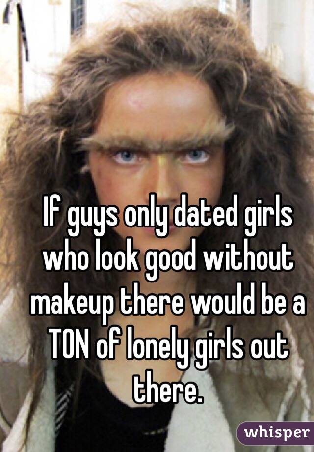 If guys only dated girls who look good without makeup there would be a TON of lonely girls out there. 