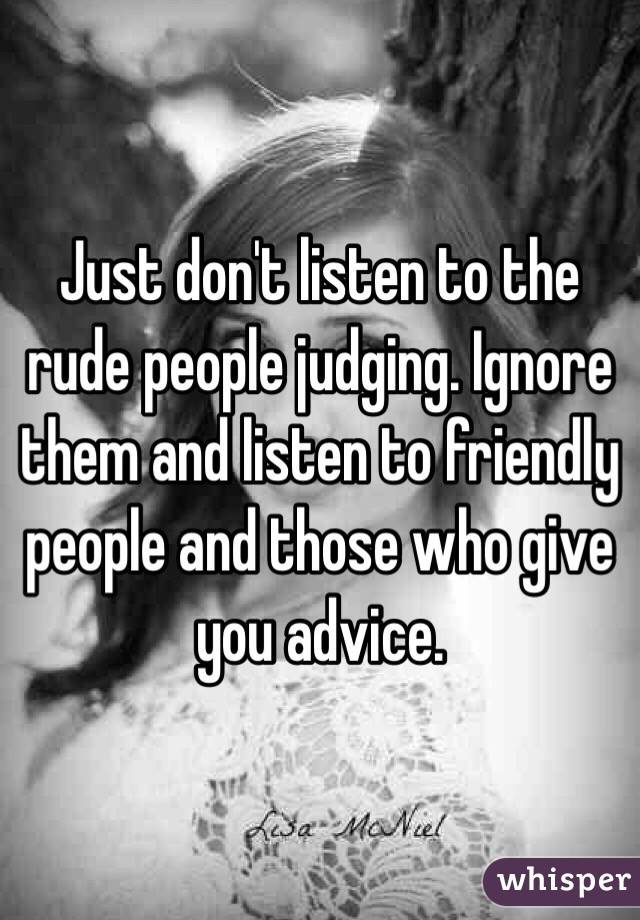 Just don't listen to the rude people judging. Ignore them and listen to friendly people and those who give you advice.