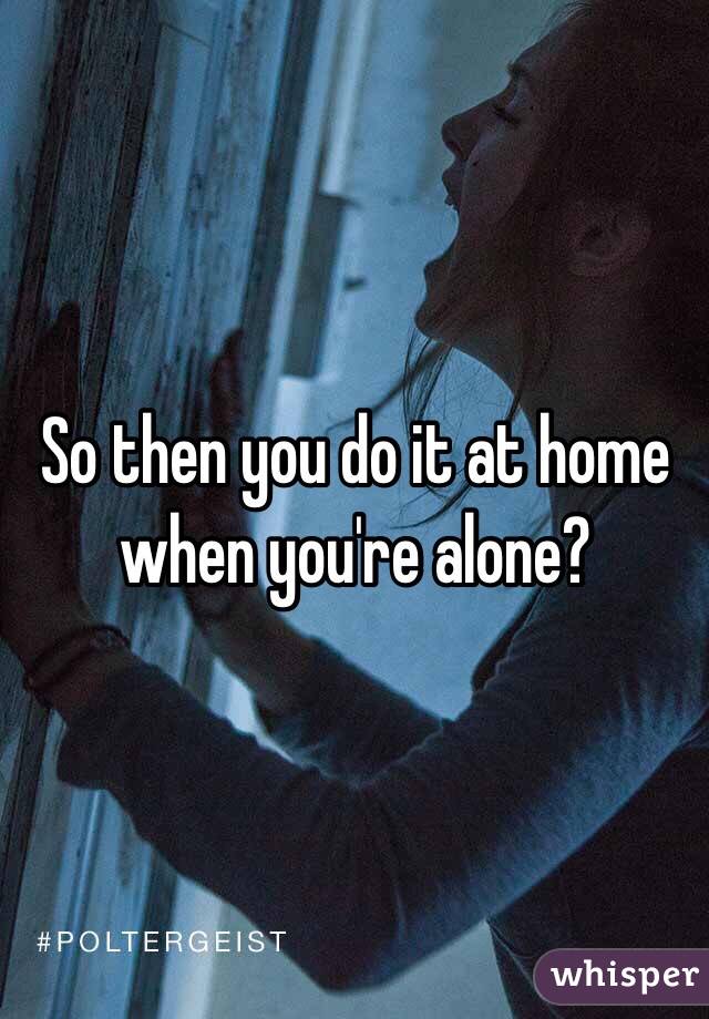 So then you do it at home when you're alone? 