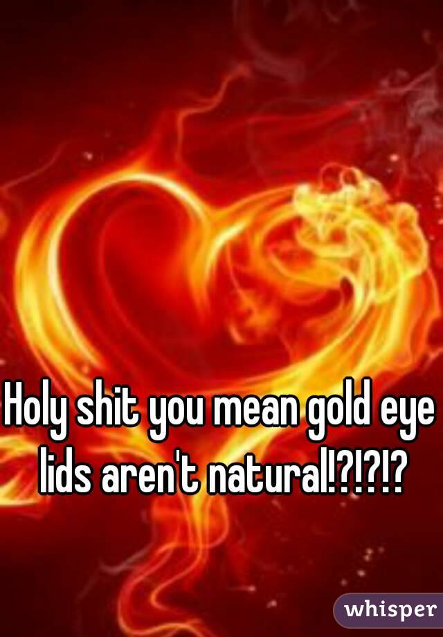 Holy shit you mean gold eye lids aren't natural!?!?!?