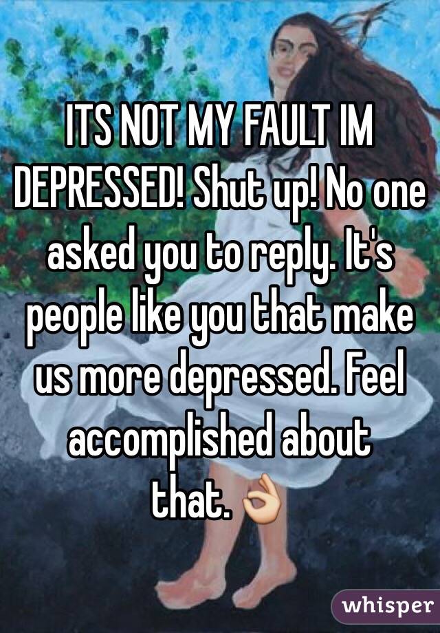 ITS NOT MY FAULT IM DEPRESSED! Shut up! No one asked you to reply. It's people like you that make us more depressed. Feel accomplished about that.👌