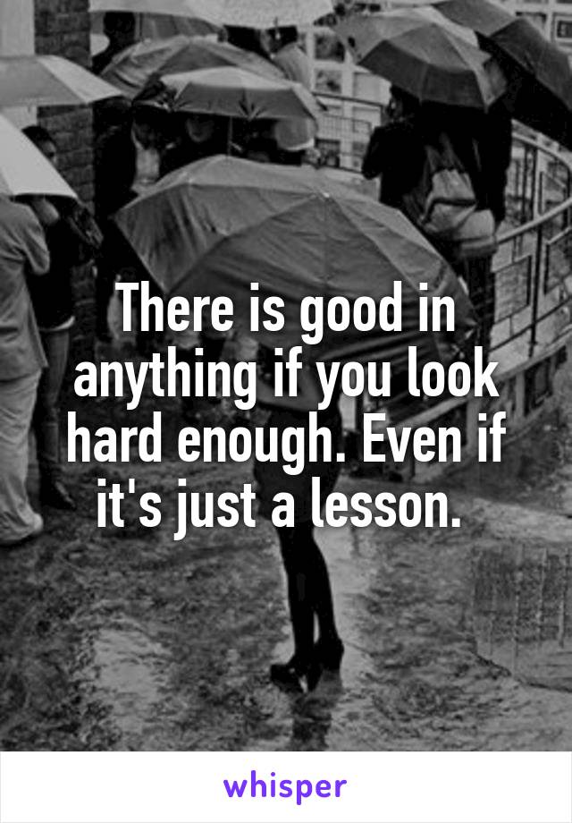 There is good in anything if you look hard enough. Even if it's just a lesson. 