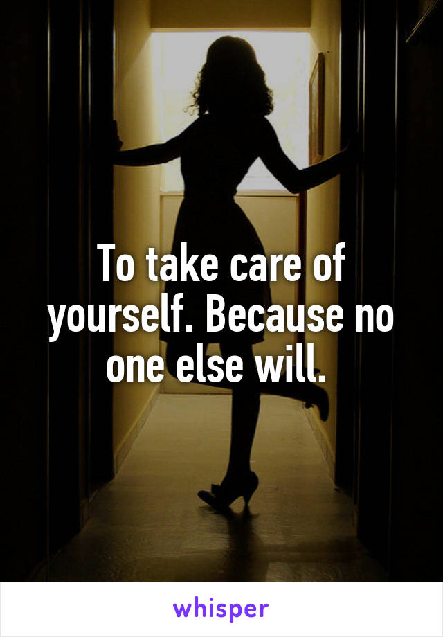 To take care of yourself. Because no one else will. 