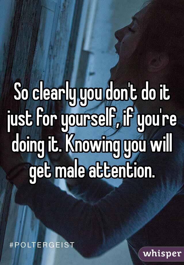 So clearly you don't do it just for yourself, if you're doing it. Knowing you will get male attention. 