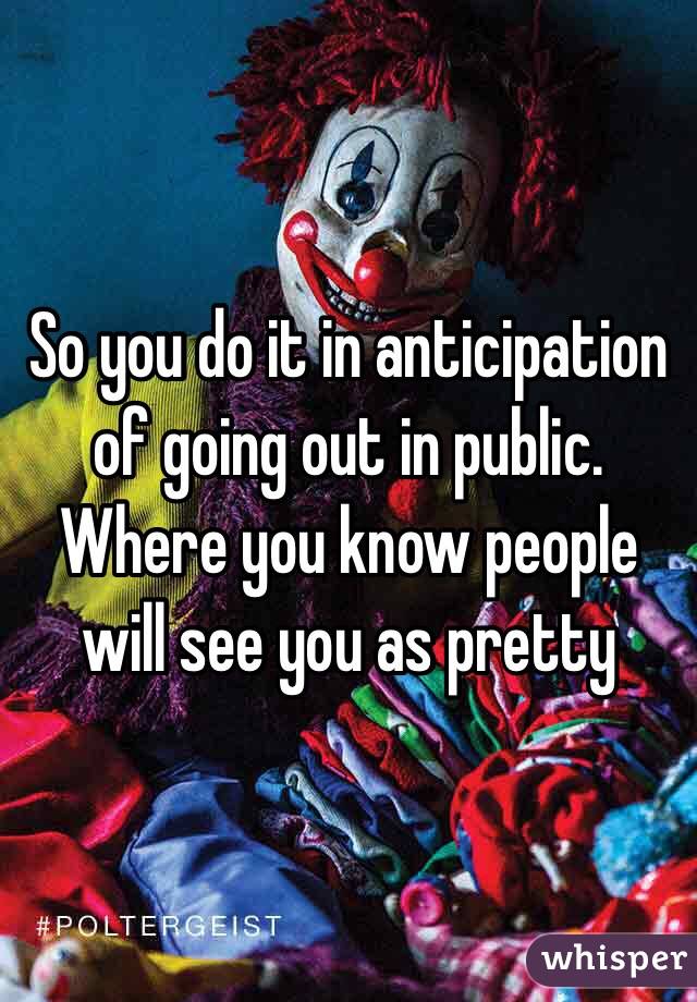 So you do it in anticipation of going out in public. Where you know people will see you as pretty 