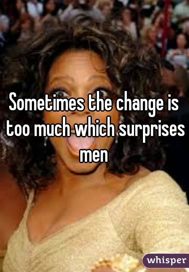 Sometimes the change is too much which surprises men 