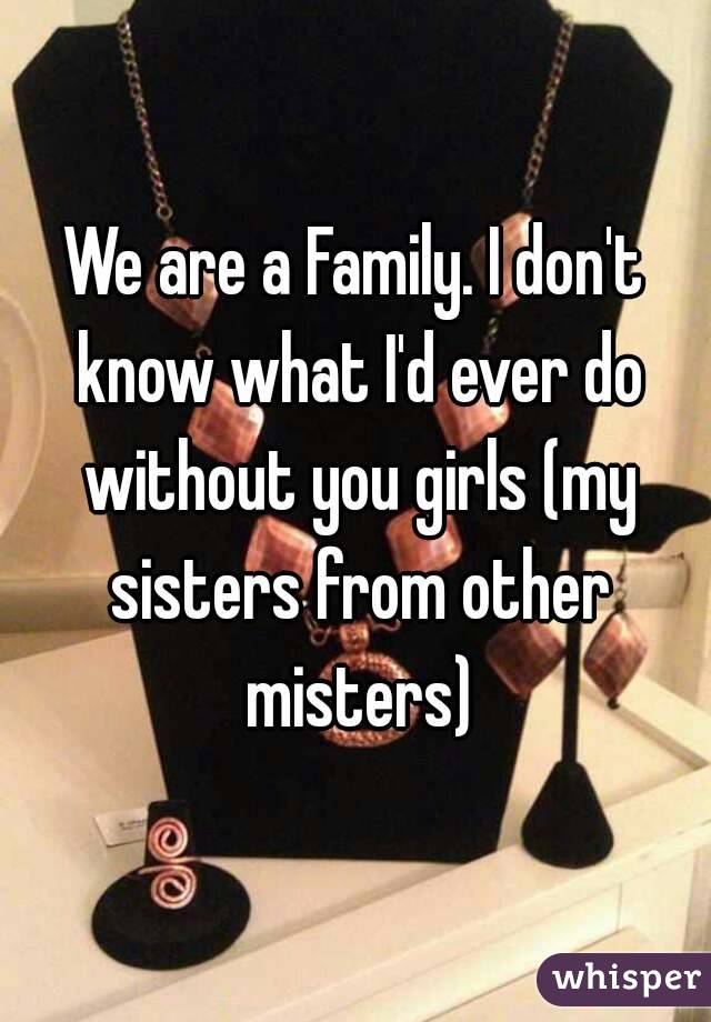 We are a Family. I don't know what I'd ever do without you girls (my sisters from other misters)