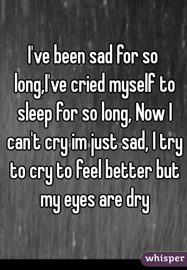I've been sad for so long,I've cried myself to sleep for so long, Now I can't cry im just sad, I try to cry to feel better but my eyes are dry